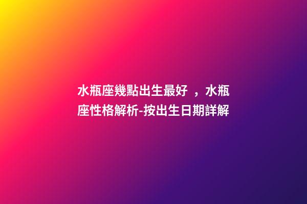 水瓶座幾點出生最好，水瓶座性格解析-按出生日期詳解